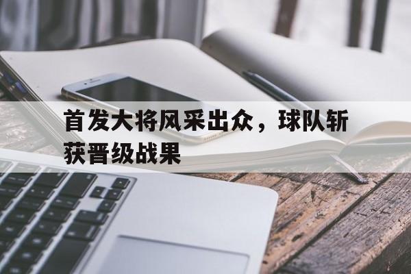 爱游戏网页版登录入口-包含首发大将风采出众，球队斩获晋级战果的词条